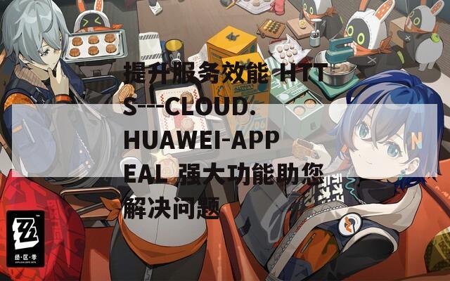 提升服务效能 HTTS---CLOUD.HUAWEI-APPEAL 强大功能助您解决问题