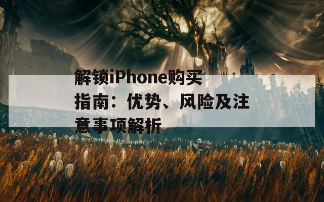 解锁iPhone购买指南：优势、风险及注意事项解析