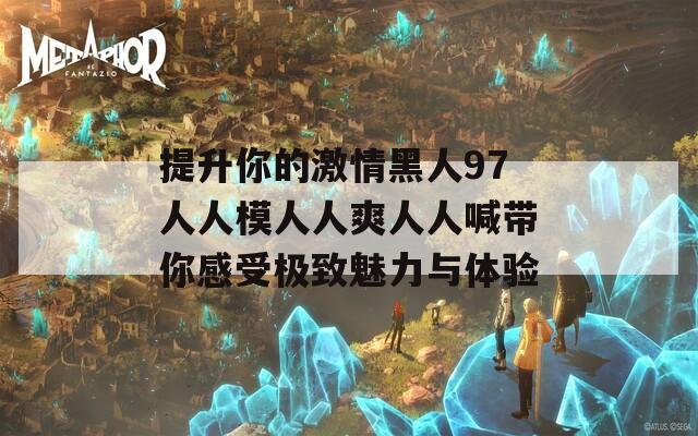 提升你的激情黑人97人人模人人爽人人喊带你感受极致魅力与体验