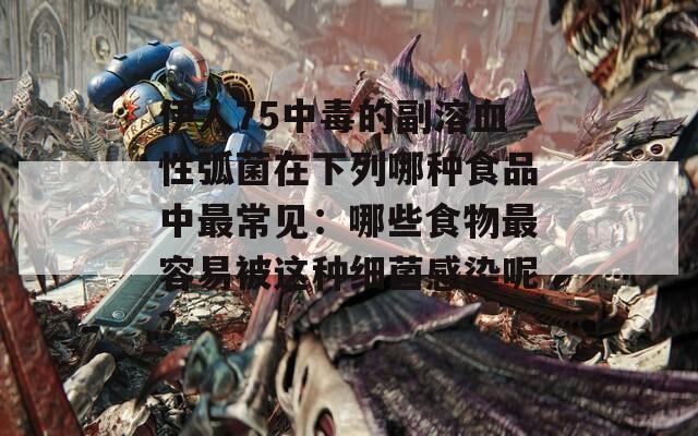 伊人75中毒的副溶血性弧菌在下列哪种食品中最常见：哪些食物最容易被这种细菌感染呢？