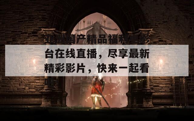 亚洲国产精品福利电影台在线直播，尽享最新精彩影片，快来一起看吧！