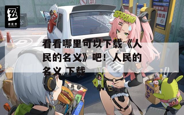 看看哪里可以下载《人民的名义》吧！人民的名义 下载  第1张
