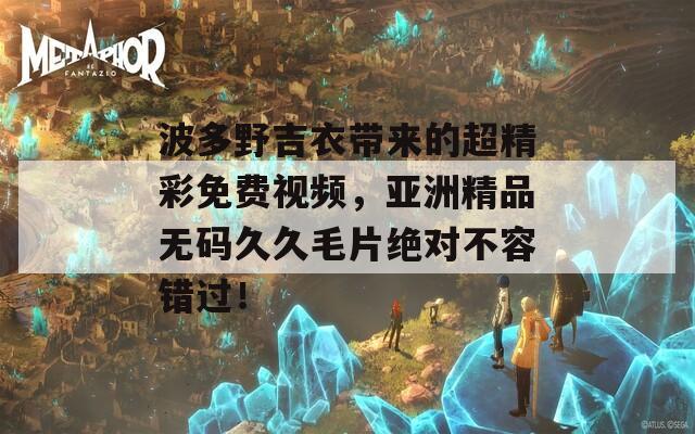 波多野吉衣带来的超精彩免费视频，亚洲精品无码久久毛片绝对不容错过！