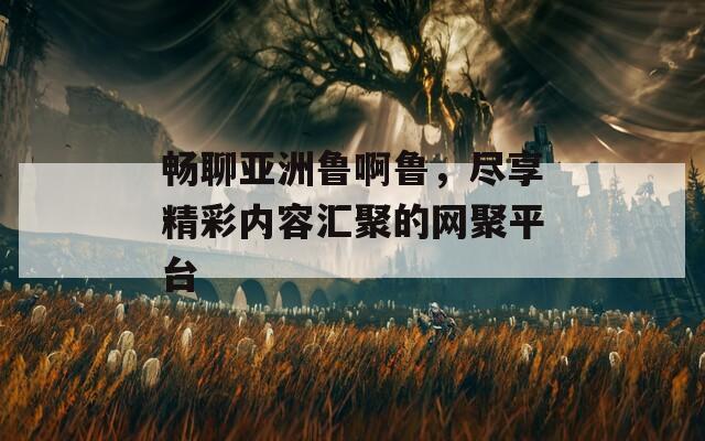畅聊亚洲鲁啊鲁，尽享精彩内容汇聚的网聚平台