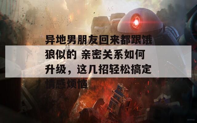 异地男朋友回来都跟饿狼似的 亲密关系如何升级，这几招轻松搞定情感烦恼