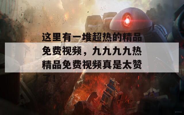 这里有一堆超热的精品免费视频，九九九九热精品免费视频真是太赞了！