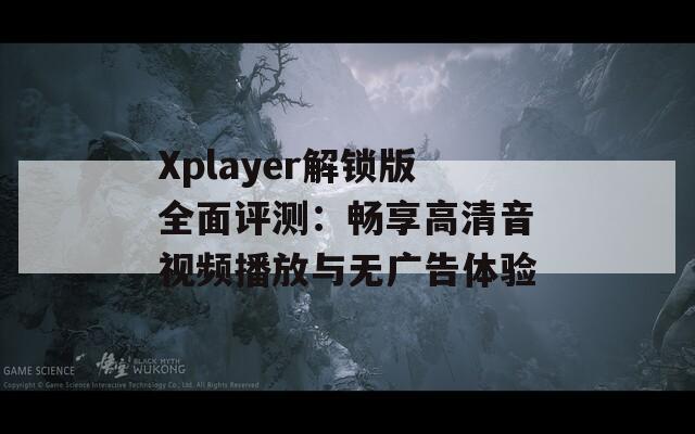 Xplayer解锁版全面评测：畅享高清音视频播放与无广告体验