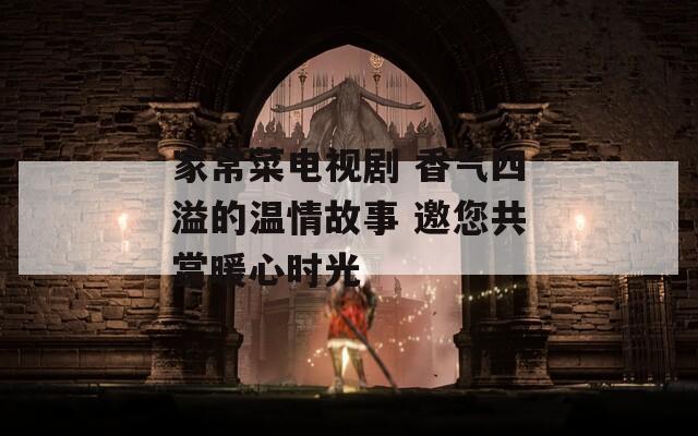 家常菜电视剧 香气四溢的温情故事 邀您共赏暖心时光