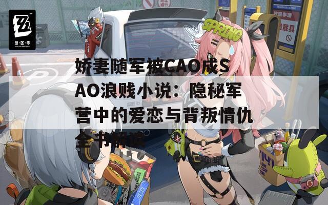 娇妻随军被CAO成SAO浪贱小说：隐秘军营中的爱恋与背叛情仇全书解读