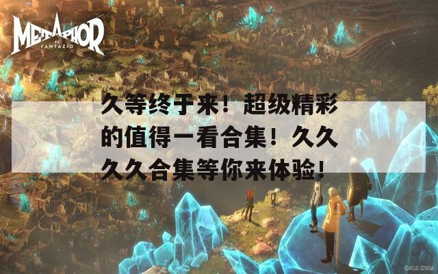 久等终于来！超级精彩的值得一看合集！久久久久合集等你来体验！
