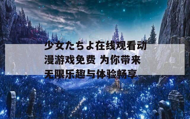 少女たちよ在线观看动漫游戏免费 为你带来无限乐趣与体验畅享