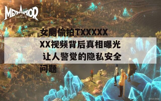 女厕偷拍TXXXXXXX视频背后真相曝光 让人警觉的隐私安全问题
