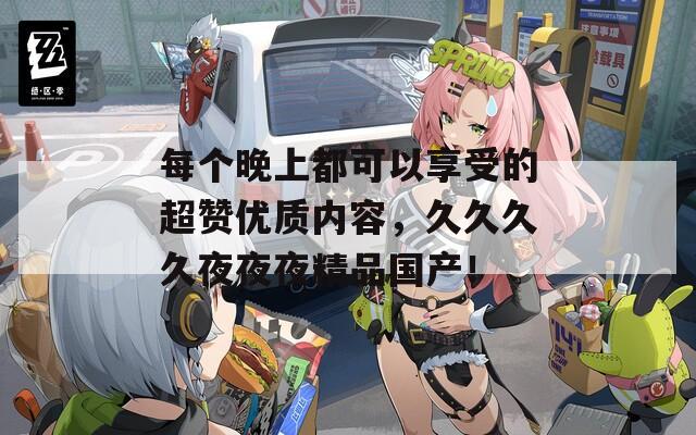 每个晚上都可以享受的超赞优质内容，久久久久夜夜夜精品国产！