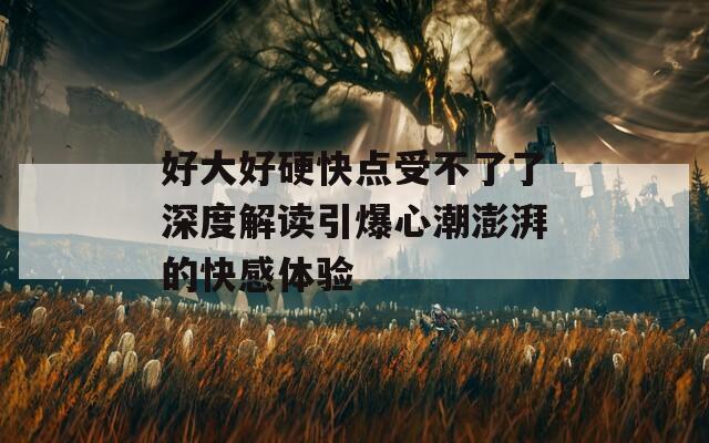 好大好硬快点受不了了深度解读引爆心潮澎湃的快感体验