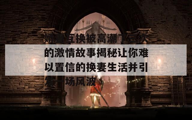 娇妻互换被高潮了三次的激情故事揭秘让你难以置信的换妻生活并引发一场风波