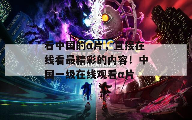 看中国的α片，直接在线看最精彩的内容！中国一级在线观看α片
