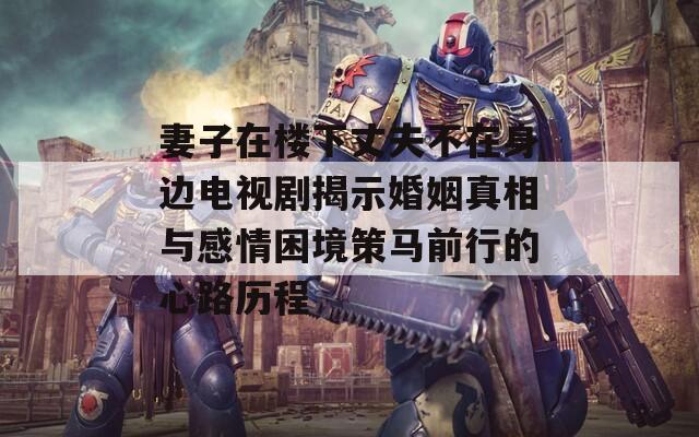 妻子在楼下丈夫不在身边电视剧揭示婚姻真相与感情困境策马前行的心路历程