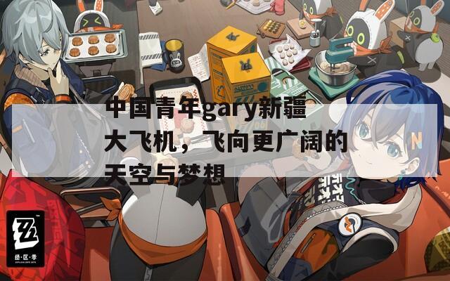 中国青年gary新疆大飞机，飞向更广阔的天空与梦想