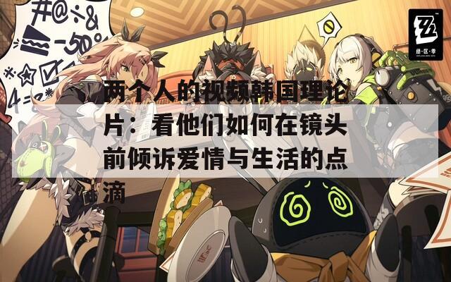 两个人的视频韩国理论片：看他们如何在镜头前倾诉爱情与生活的点滴