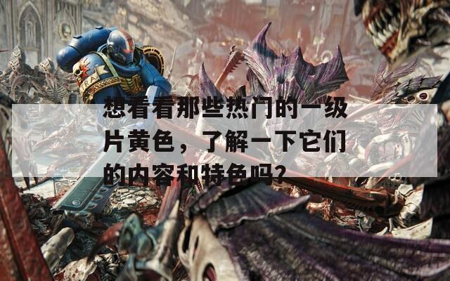 想看看那些热门的一级片黄色，了解一下它们的内容和特色吗？