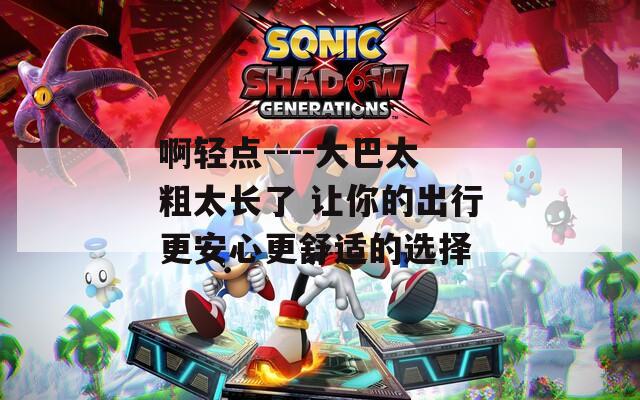 啊轻点----大巴太粗太长了 让你的出行更安心更舒适的选择