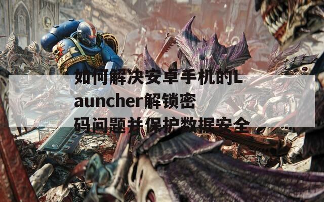 如何解决安卓手机的Launcher解锁密码问题并保护数据安全
