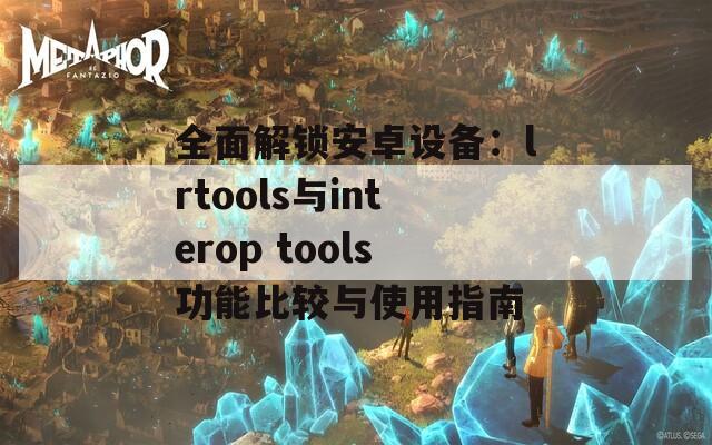全面解锁安卓设备：lrtools与interop tools功能比较与使用指南