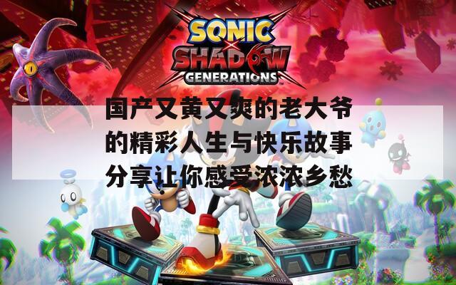 国产又黄又爽的老大爷的精彩人生与快乐故事分享让你感受浓浓乡愁
