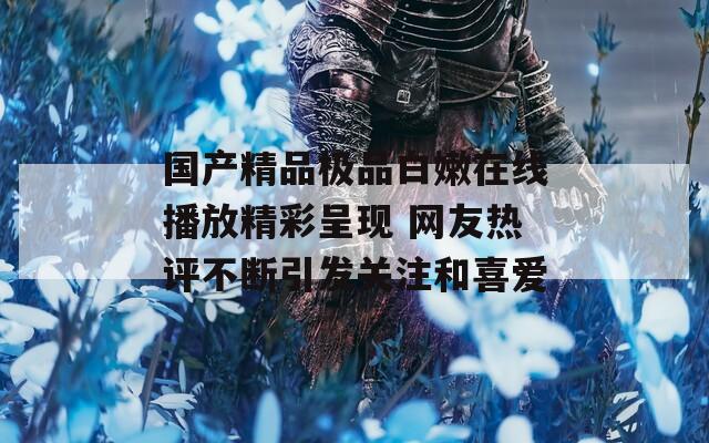 国产精品极品白嫩在线播放精彩呈现 网友热评不断引发关注和喜爱