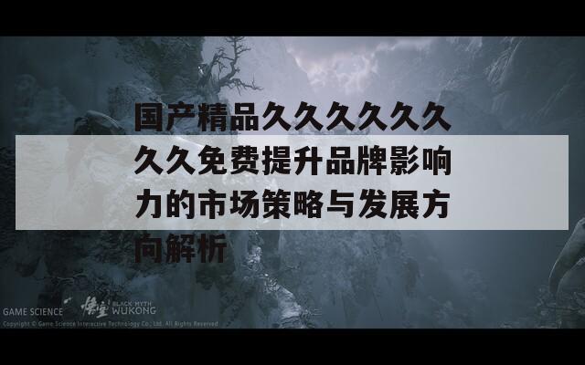 国产精品久久久久久久久久免费提升品牌影响力的市场策略与发展方向解析