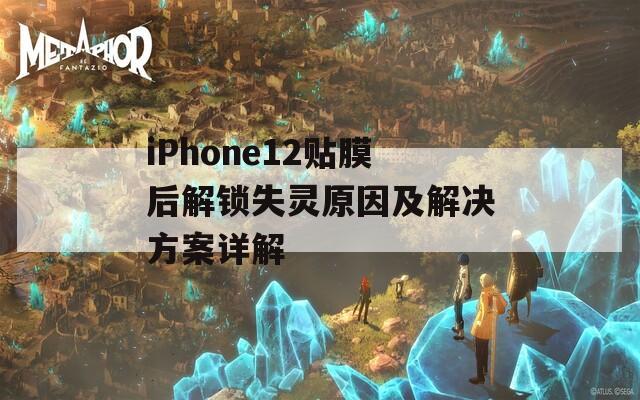 iPhone12贴膜后解锁失灵原因及解决方案详解