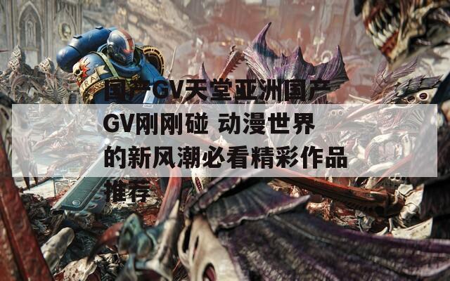 国产GV天堂亚洲国产GV刚刚碰 动漫世界的新风潮必看精彩作品推荐