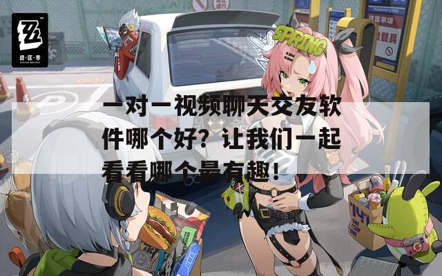 一对一视频聊天交友软件哪个好？让我们一起看看哪个最有趣！