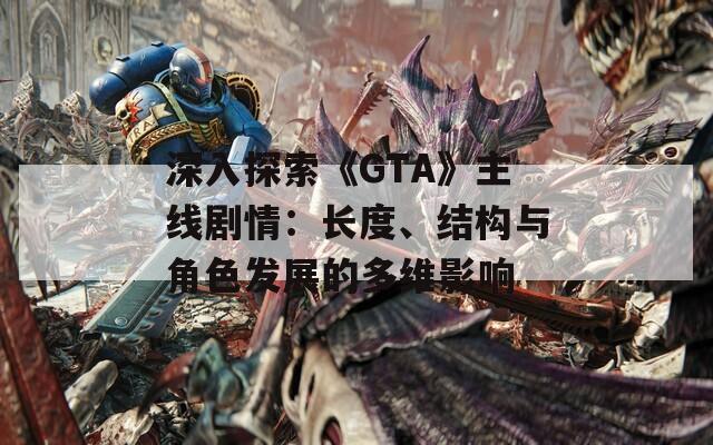 深入探索《GTA》主线剧情：长度、结构与角色发展的多维影响