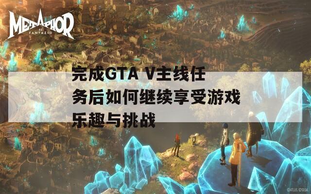 完成GTA V主线任务后如何继续享受游戏乐趣与挑战