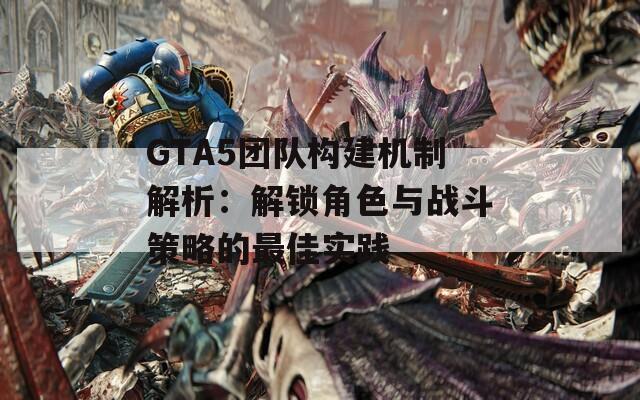 GTA5团队构建机制解析：解锁角色与战斗策略的最佳实践