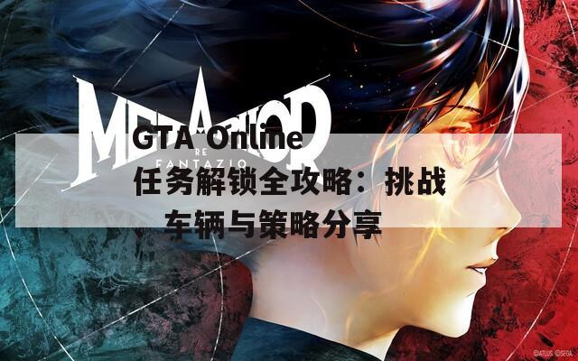 GTA Online任务解锁全攻略：挑战、车辆与策略分享