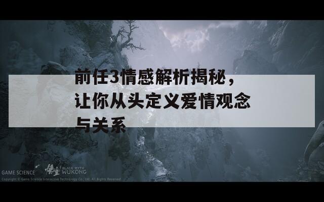 前任3情感解析揭秘，让你从头定义爱情观念与关系