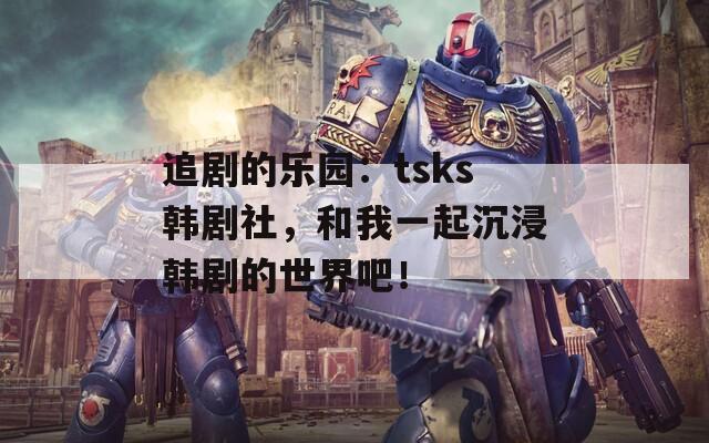 追剧的乐园：tsks韩剧社，和我一起沉浸韩剧的世界吧！