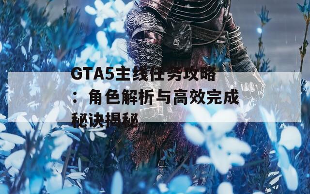 GTA5主线任务攻略：角色解析与高效完成秘诀揭秘