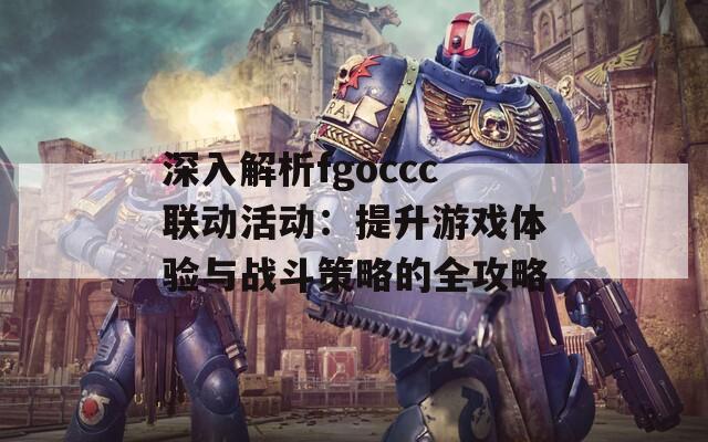 深入解析fgoccc联动活动：提升游戏体验与战斗策略的全攻略
