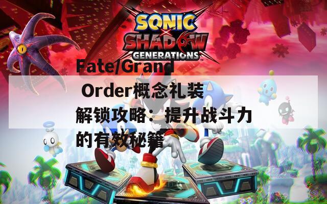 Fate/Grand Order概念礼装解锁攻略：提升战斗力的有效秘籍