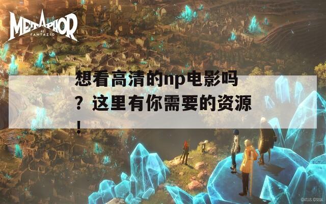 想看高清的np电影吗？这里有你需要的资源！