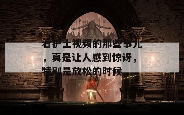 看护士视频的那些事儿，真是让人感到惊讶，特别是放松的时候。
