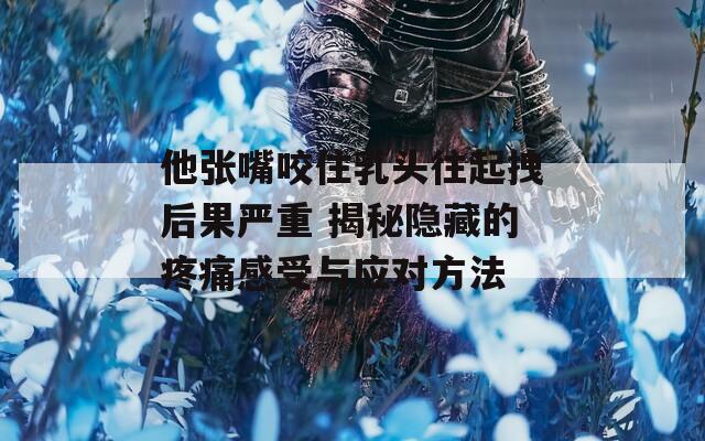 他张嘴咬住乳头往起拽后果严重 揭秘隐藏的疼痛感受与应对方法