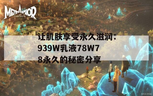 让肌肤享受永久滋润：939W乳液78W78永久的秘密分享