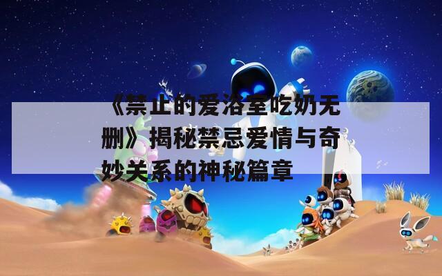 《禁止的爱浴室吃奶无删》揭秘禁忌爱情与奇妙关系的神秘篇章  第1张