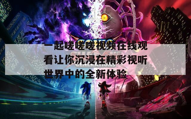 一起嗟嗟嗟视频在线观看让你沉浸在精彩视听世界中的全新体验