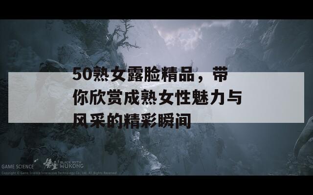 50熟女露脸精品，带你欣赏成熟女性魅力与风采的精彩瞬间