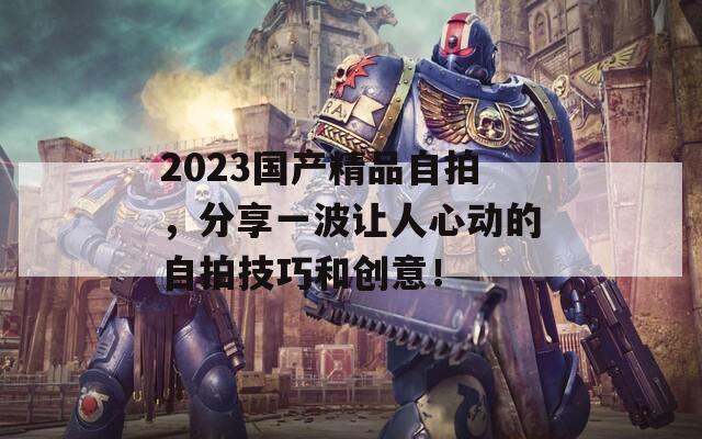 2023国产精品自拍，分享一波让人心动的自拍技巧和创意！